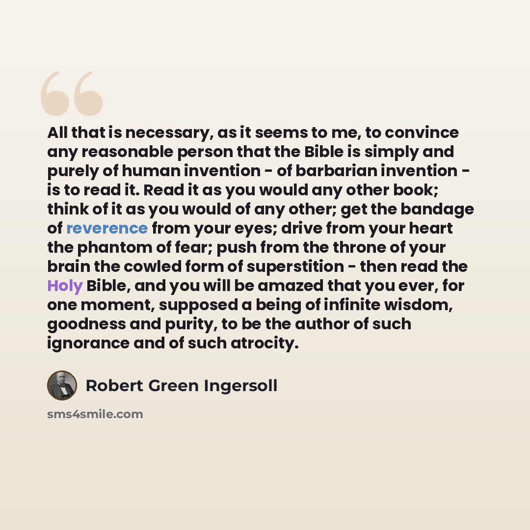 “All that is necessary, as it seems to me, to convince any reasonable person that the Bible is simply and purely of human invention - of barbarian invention - is to read it. Read it as you would any other book; think of it as you would of any other; get the bandage of reverence from your eyes…” quote by Robert Green Ingersoll