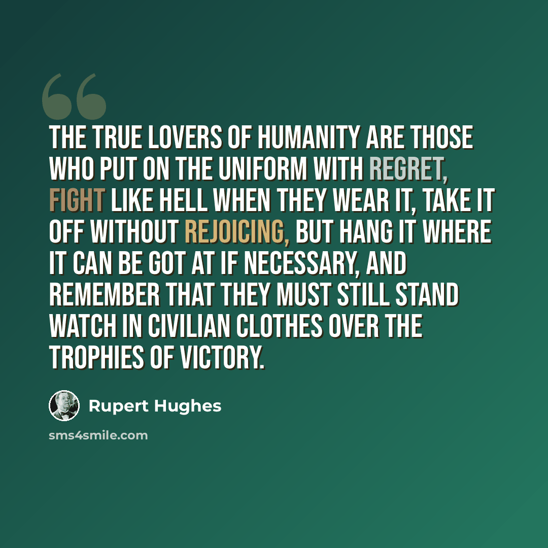 “The true lovers of humanity are those who put on the uniform with regret, fight like hell when they wear it, take it off without rejoicing, but hang it where it can be got at if necessary, and remember that they must still stand watch in civilian clothes over the trophies of victory.” quote by Rupert Hughes