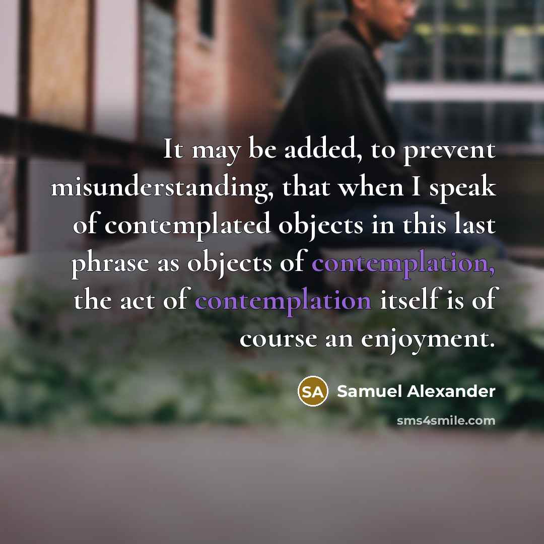 “It may be added, to prevent misunderstanding, that when I speak of contemplated objects in this last phrase as objects of contemplation, the act of contemplation itself is of course an enjoyment.” quote by Samuel Alexander