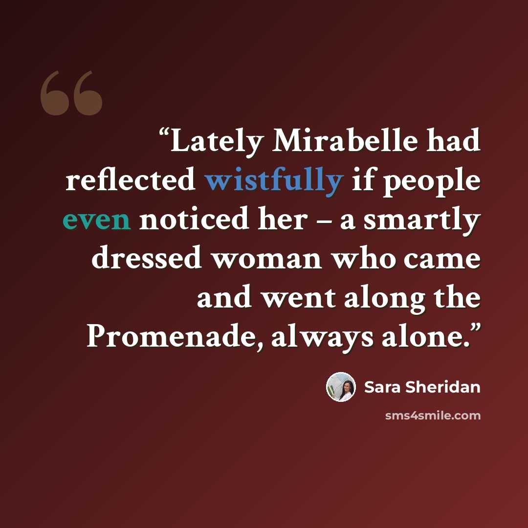 “Lately Mirabelle had reflected wistfully if people even noticed her – a smartly dressed woman who came and went along the Promenade, always alone.” quote by Sara Sheridan