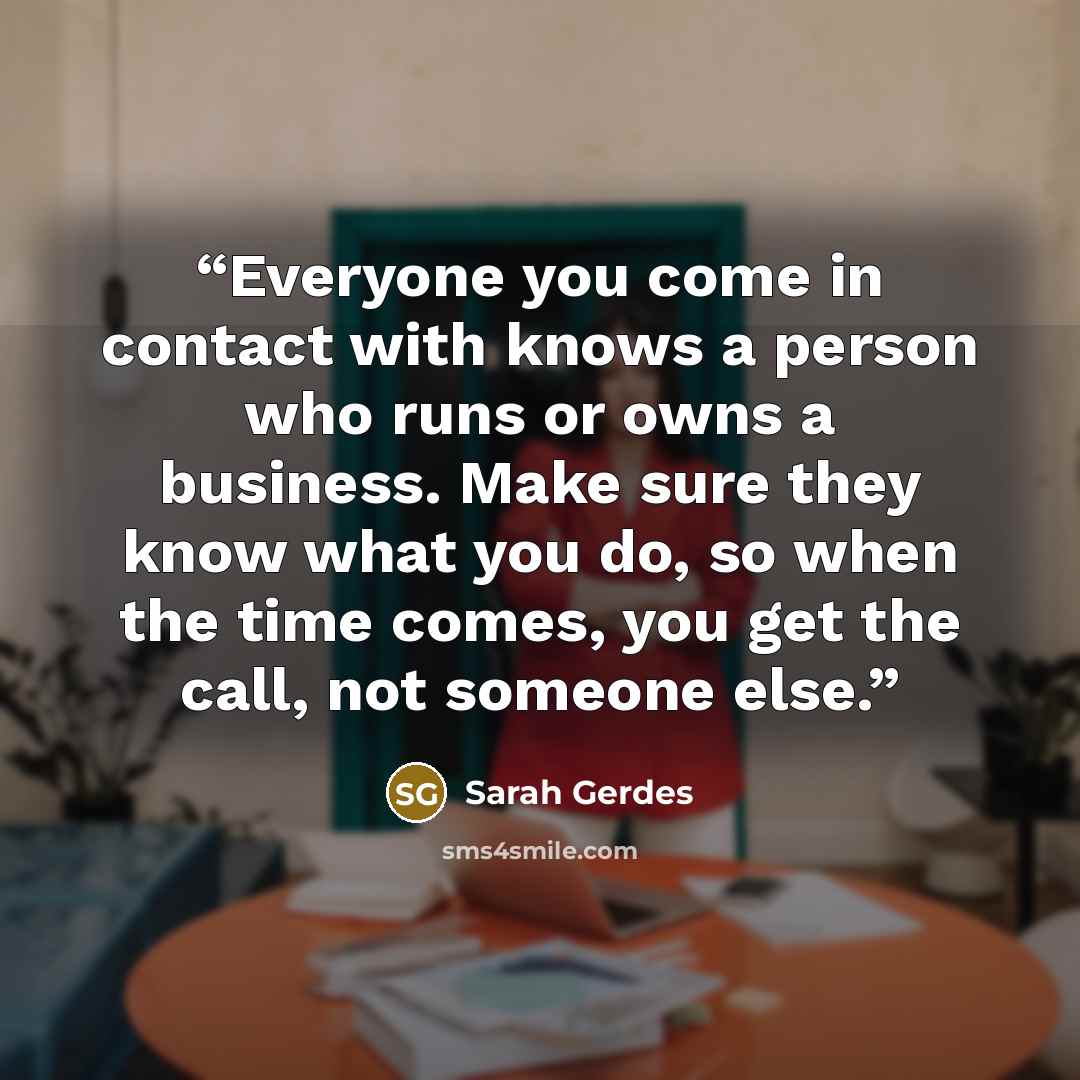 “Everyone you come in contact with knows a person who runs or owns a business. Make sure they know what you do, so when the time comes, you get the call, not someone else.” quote by Sarah Gerdes