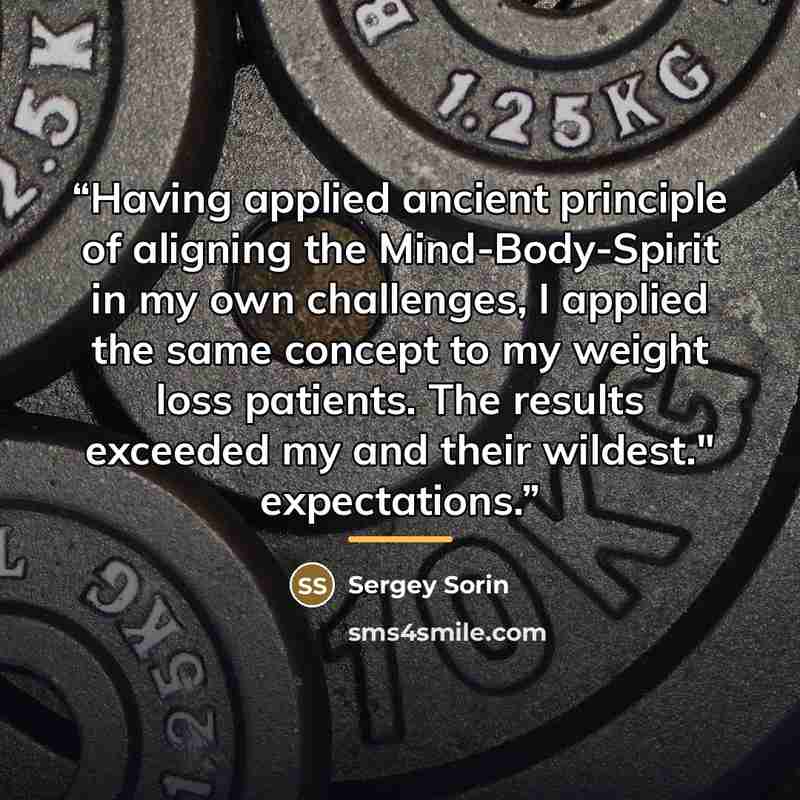 “Having applied ancient principle of aligning the Mind-Body-Spirit in my own challenges, I applied the same concept to my weight loss patients. The results exceeded my and their wildest." expectations.” quote by Sergey Sorin