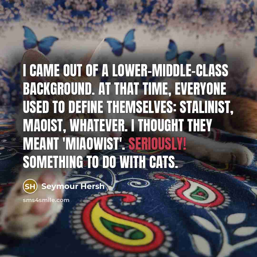 “I came out of a lower-middle-class background. At that time, everyone used to define themselves: Stalinist, Maoist, whatever. I thought they meant 'miaowist'. Seriously! Something to do with cats.” quote by Seymour Hersh