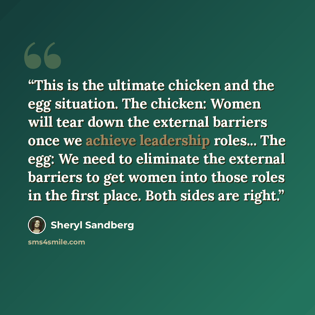 “This is the ultimate chicken and the egg situation. The chicken: Women will tear down the external barriers once we achieve leadership roles... The egg: We need to eliminate the external barriers to get women into those roles in the first place. Both sides are right.” quote by Sheryl Sandberg