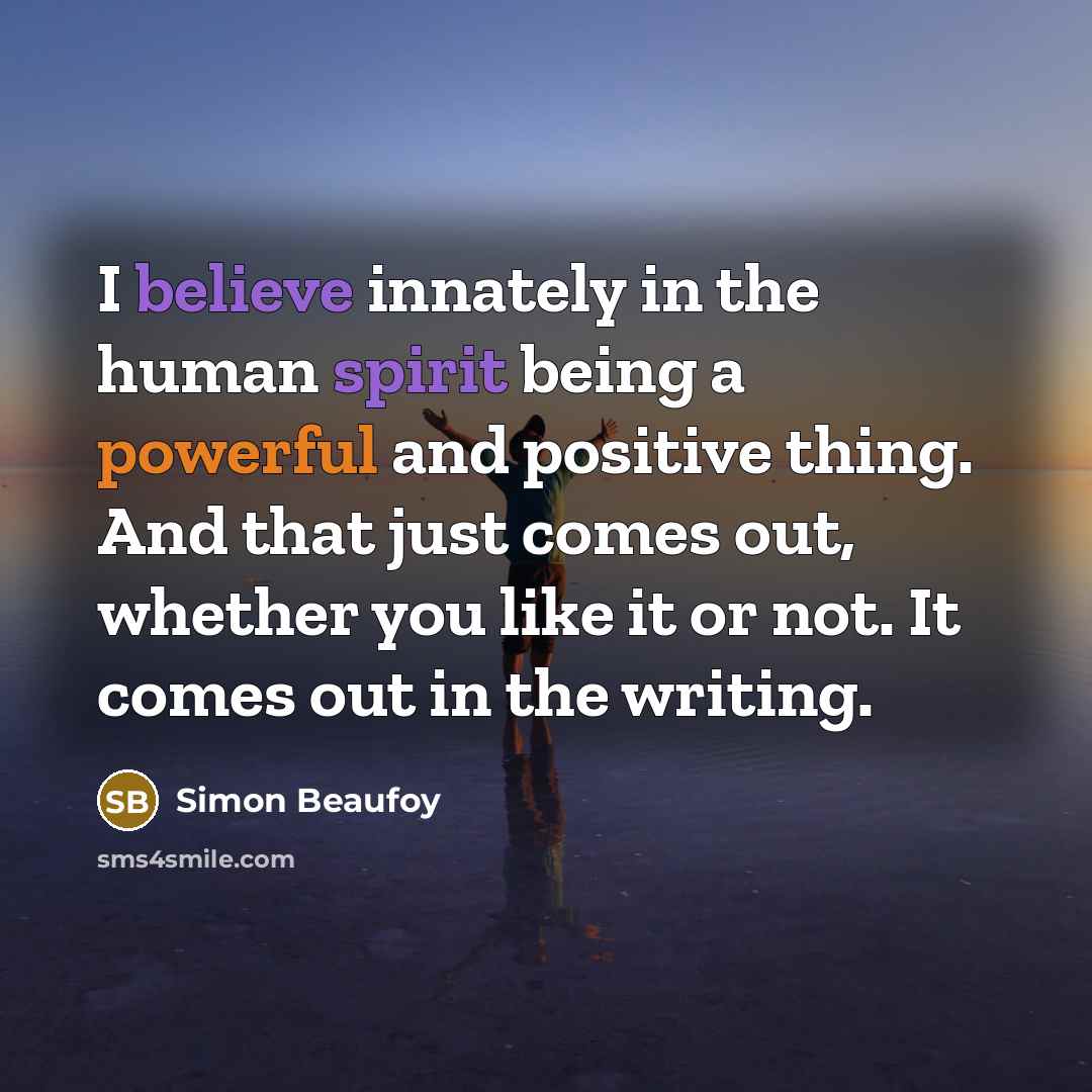 “I believe innately in the human spirit being a powerful and positive thing. And that just comes out, whether you like it or not. It comes out in the writing.” quote by Simon Beaufoy