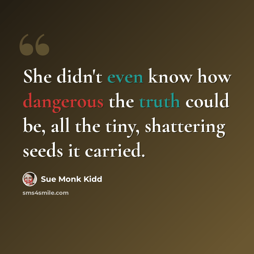 “She didn't even know how dangerous the truth could be, all the tiny, shattering seeds it carried.” quote by Sue Monk Kidd