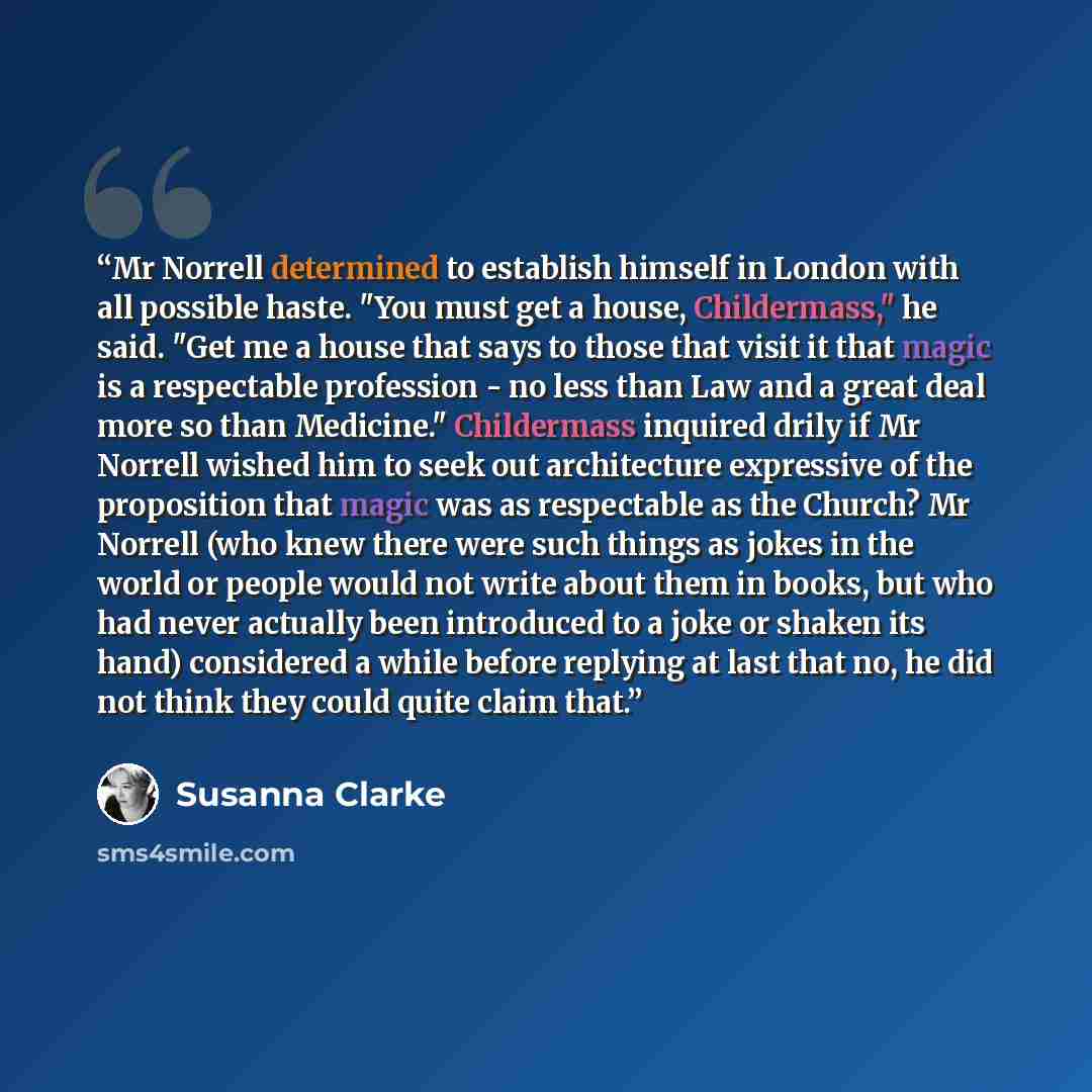 “Mr Norrell determined to establish himself in London with all possible haste. "You must get a house, Childermass," he said. "Get me a house that says to those that visit it that magic is a respectable profession - no less than Law and a great deal more so than Medicine." Childermass inquired drily…” quote by Susanna Clarke