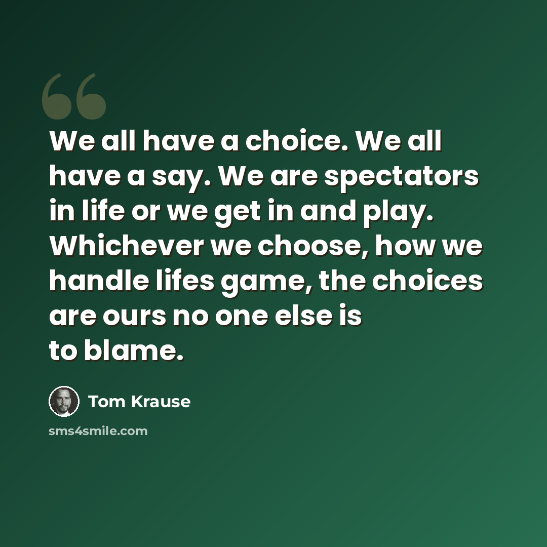 “We all have a choice. We all have a say. We are spectators in life or we get in and play. Whichever we choose, how we handle lifes game, the choices are ours no one else is to blame.” quote by Tom Krause