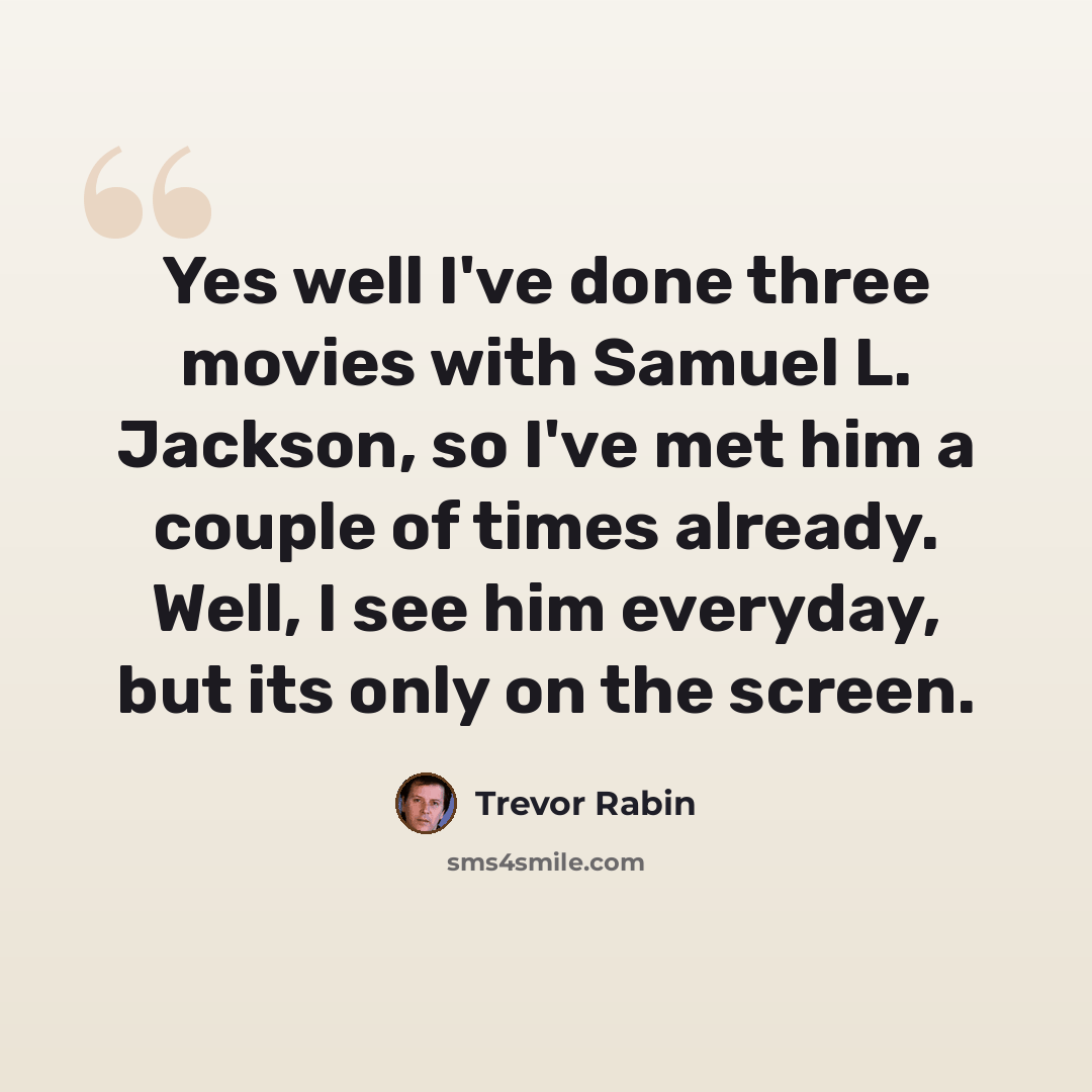 “Yes well I've done three movies with Samuel L. Jackson, so I've met him a couple of times already. Well, I see him everyday, but its only on the screen.” quote by Trevor Rabin