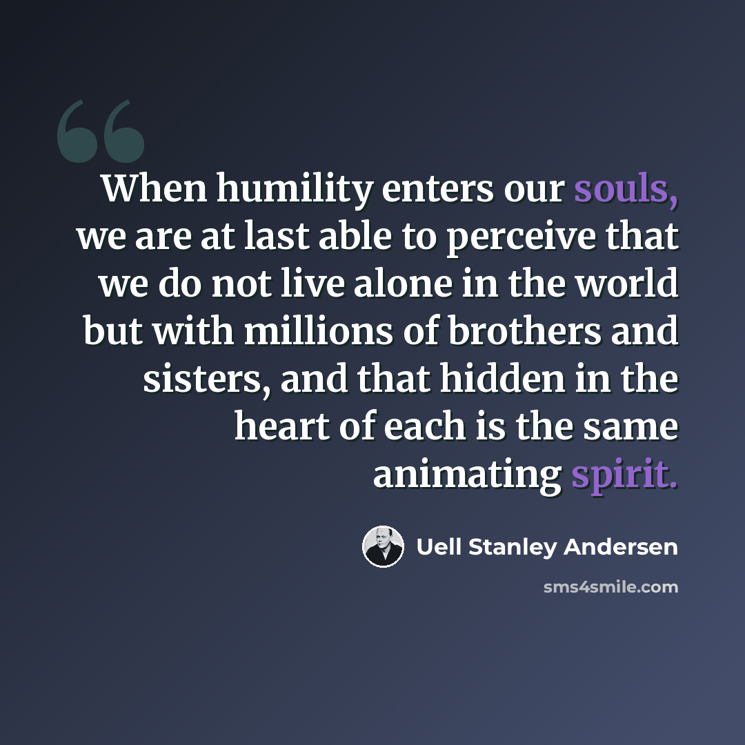 “When humility enters our souls, we are at last able to perceive that we do not live alone in the world but with millions of brothers and sisters, and that hidden in the heart of each is the same animating spirit.” quote by Uell Stanley Andersen