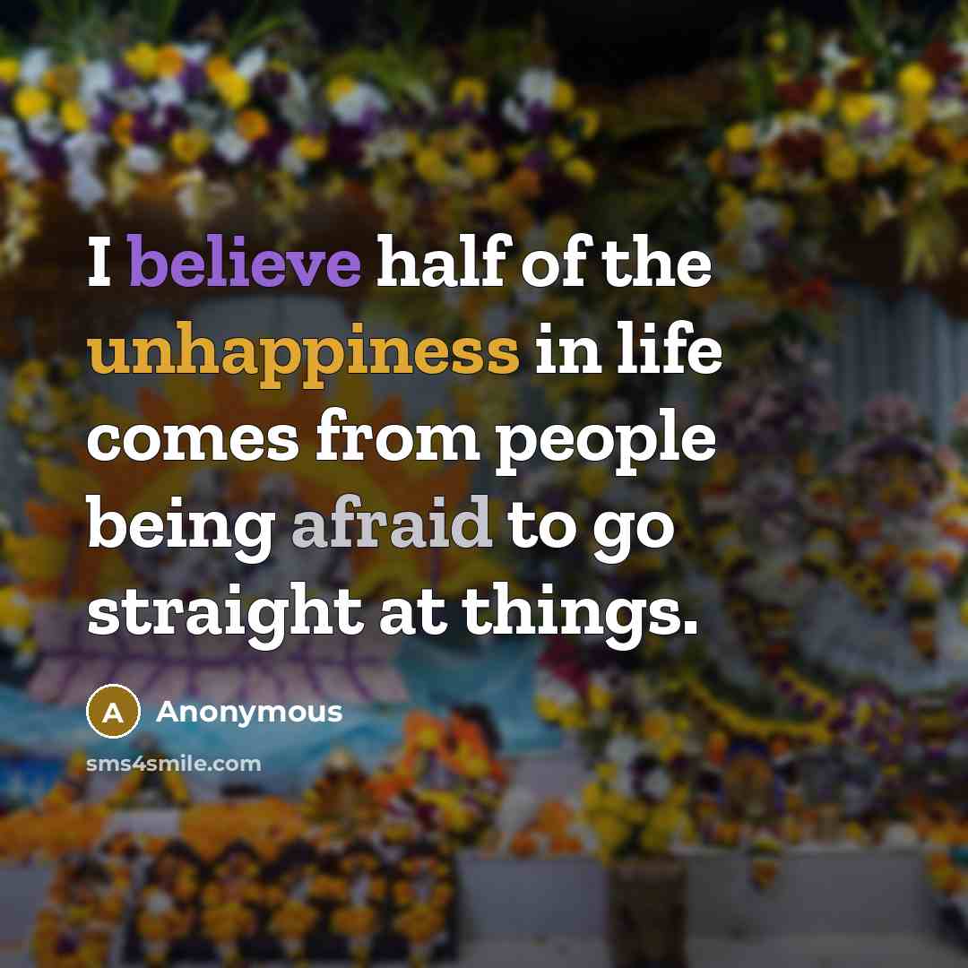 “I believe half of the unhappiness in life comes from people being afraid to go straight at things.” quote by Anonymous