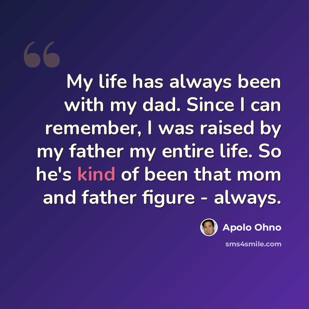 “My life has always been with my dad. Since I can remember, I was raised by my father my entire life. So he's kind of been that mom and father figure - always.” quote by Apolo Ohno