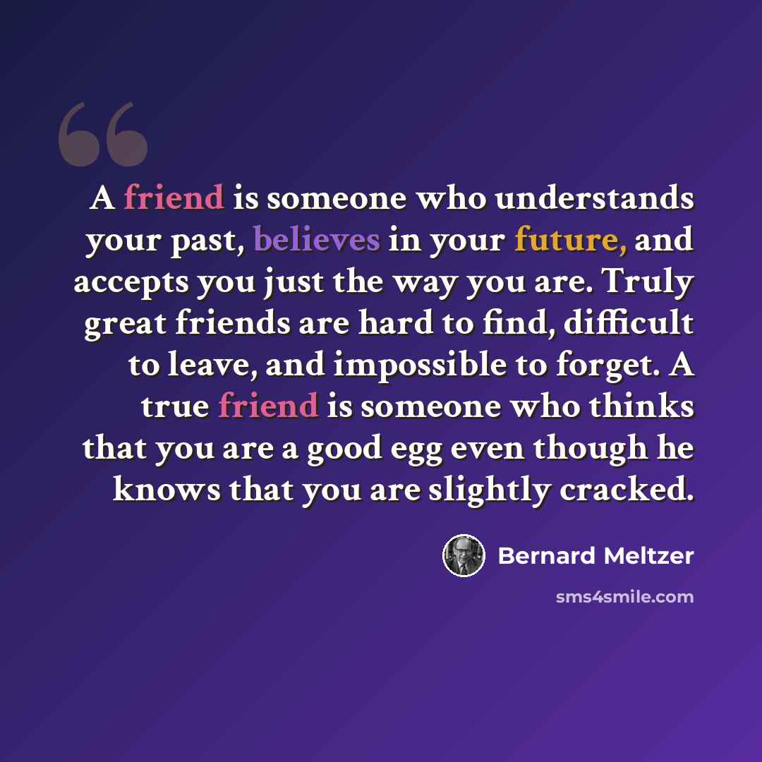 “A friend is someone who understands your past, believes in your future, and accepts you just the way you are. Truly great friends are hard to find, difficult to leave, and impossible to forget. A true friend is someone who thinks that you are a good egg even though he knows that you are slightly…” quote by Bernard Meltzer