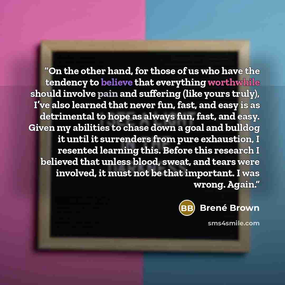 “On the other hand, for those of us who have the tendency to believe that everything worthwhile should involve pain and suffering (like yours truly), I’ve also learned that never fun, fast, and easy is as detrimental to hope as always fun, fast, and easy. Given my abilities to chase down a goal and…” quote by Brené Brown