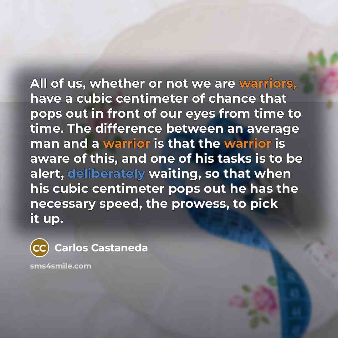 “All of us, whether or not we are warriors, have a cubic centimeter of chance that pops out in front of our eyes from time to time. The difference between an average man and a warrior is that the warrior is aware of this, and one of his tasks is to be alert, deliberately waiting, so that when his…” quote by Carlos Castaneda