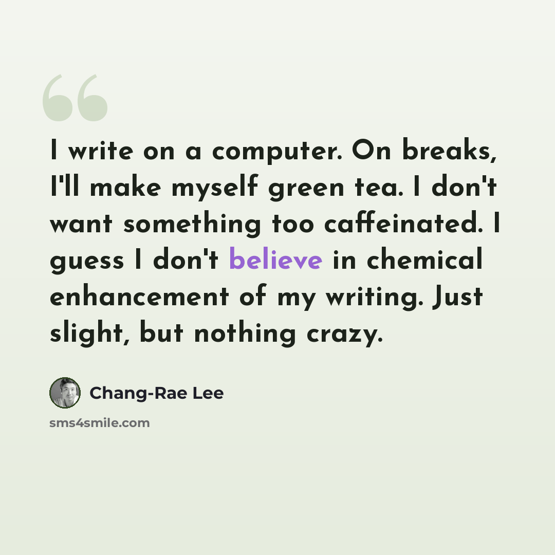 “I write on a computer. On breaks, I'll make myself green tea. I don't want something too caffeinated. I guess I don't believe in chemical enhancement of my writing. Just slight, but nothing crazy.” quote by Chang-Rae Lee