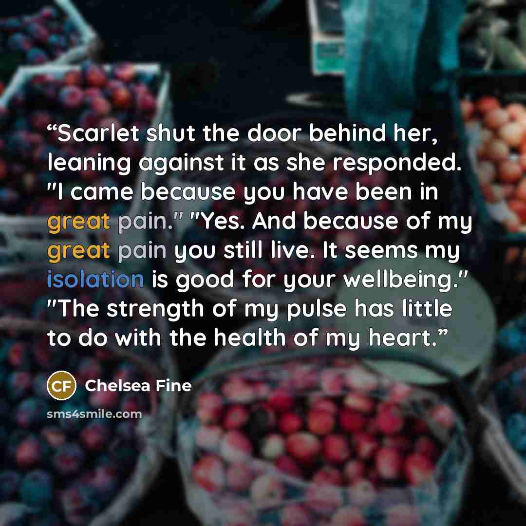 “Scarlet shut the door behind her, leaning against it as she responded. "I came because you have been in great pain." "Yes. And because of my great pain you still live. It seems my isolation is good for your wellbeing." "The strength of my pulse has little to do with the health of my heart.” quote by Chelsea Fine