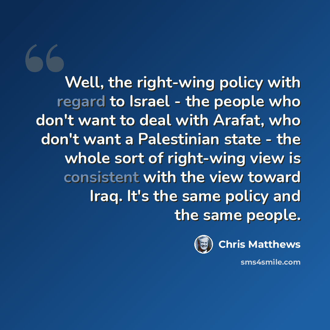 “Well, the right-wing policy with regard to Israel - the people who don't want to deal with Arafat, who don't want a Palestinian state - the whole sort of right-wing view is consistent with the view toward Iraq. It's the same policy and the same people.” quote by Chris Matthews