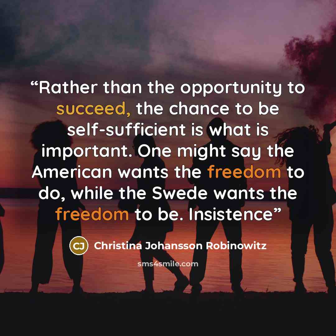 “Rather than the opportunity to succeed, the chance to be self-sufficient is what is important. One might say the American wants the freedom to do, while the Swede wants the freedom to be. Insistence” quote by Christina Johansson Robinowitz