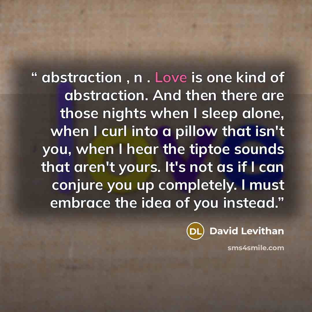 “abstraction , n . Love is one kind of abstraction. And then there are those nights when I sleep alone, when I curl into a pillow that isn't you, when I hear the tiptoe sounds that aren't yours. It's not as if I can conjure you up completely. I must embrace the idea of you instead.” quote by David Levithan