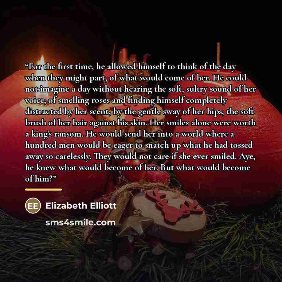 “For the first time, he allowed himself to think of the day when they might part, of what would come of her. He could not imagine a day without hearing the soft, sultry sound of her voice, of smelling roses and finding himself completely distracted by her scent, by the gentle sway of her hips, the…” quote by Elizabeth Elliott