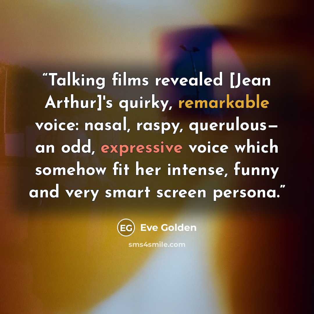 “Talking films revealed [Jean Arthur]'s quirky, remarkable voice: nasal, raspy, querulous— an odd, expressive voice which somehow fit her intense, funny and very smart screen persona.” quote by Eve Golden