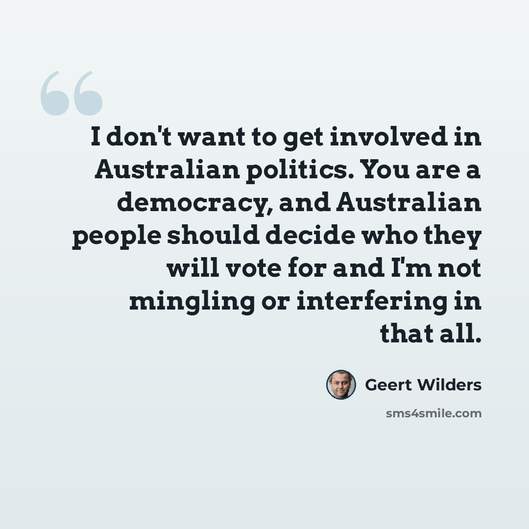 “I don't want to get involved in Australian politics. You are a democracy, and Australian people should decide who they will vote for and I'm not mingling or interfering in that all.” quote by Geert Wilders