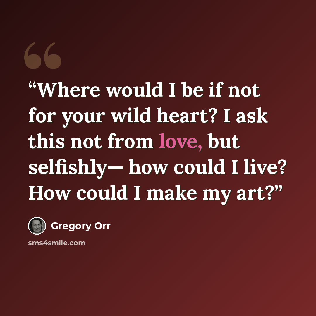 “Where would I be if not for your wild heart? I ask this not from love, but selfishly— how could I live? How could I make my art?” quote by Gregory Orr