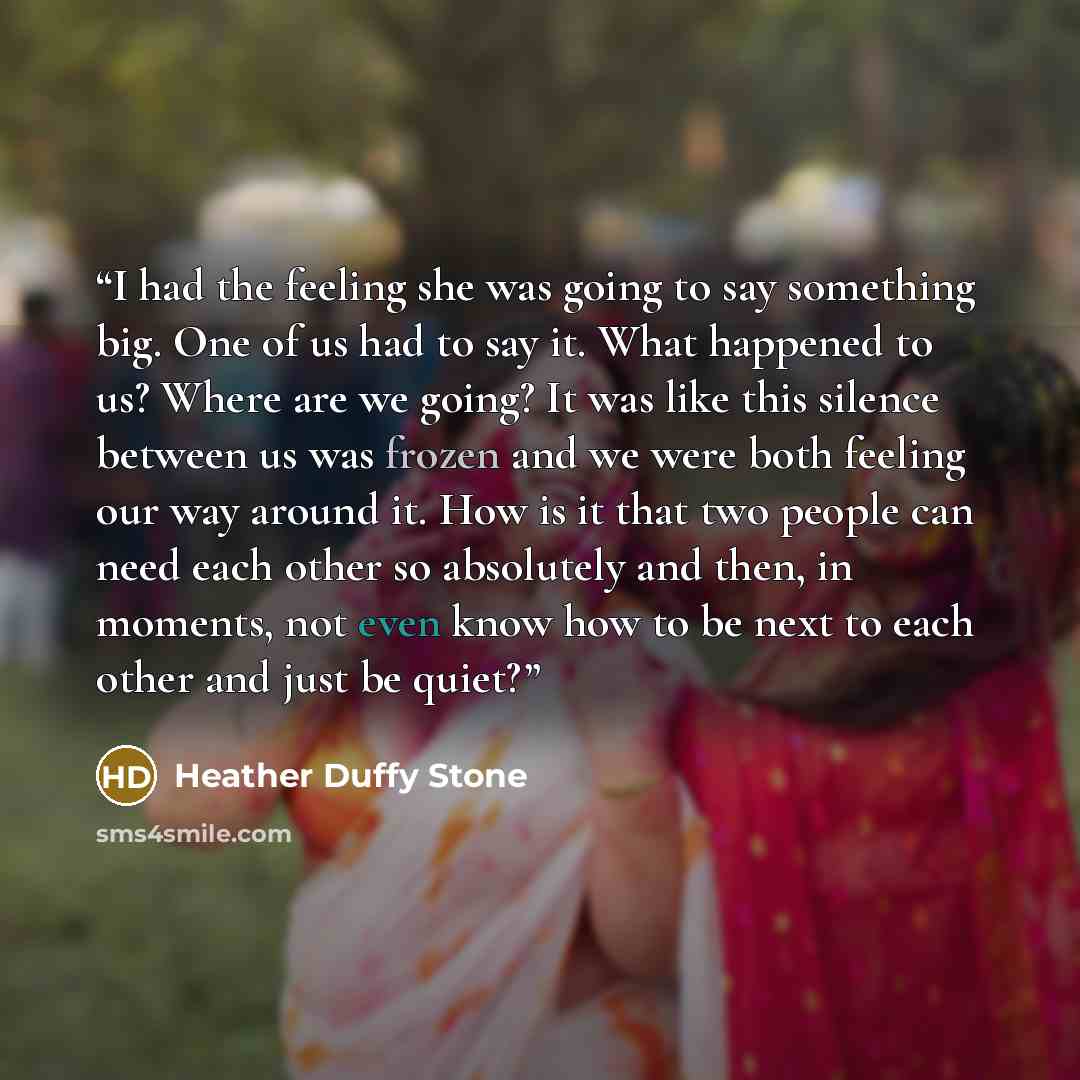 “I had the feeling she was going to say something big. One of us had to say it. What happened to us? Where are we going? It was like this silence between us was frozen and we were both feeling our way around it. How is it that two people can need each other so absolutely and then, in moments, not…” quote by Heather Duffy Stone