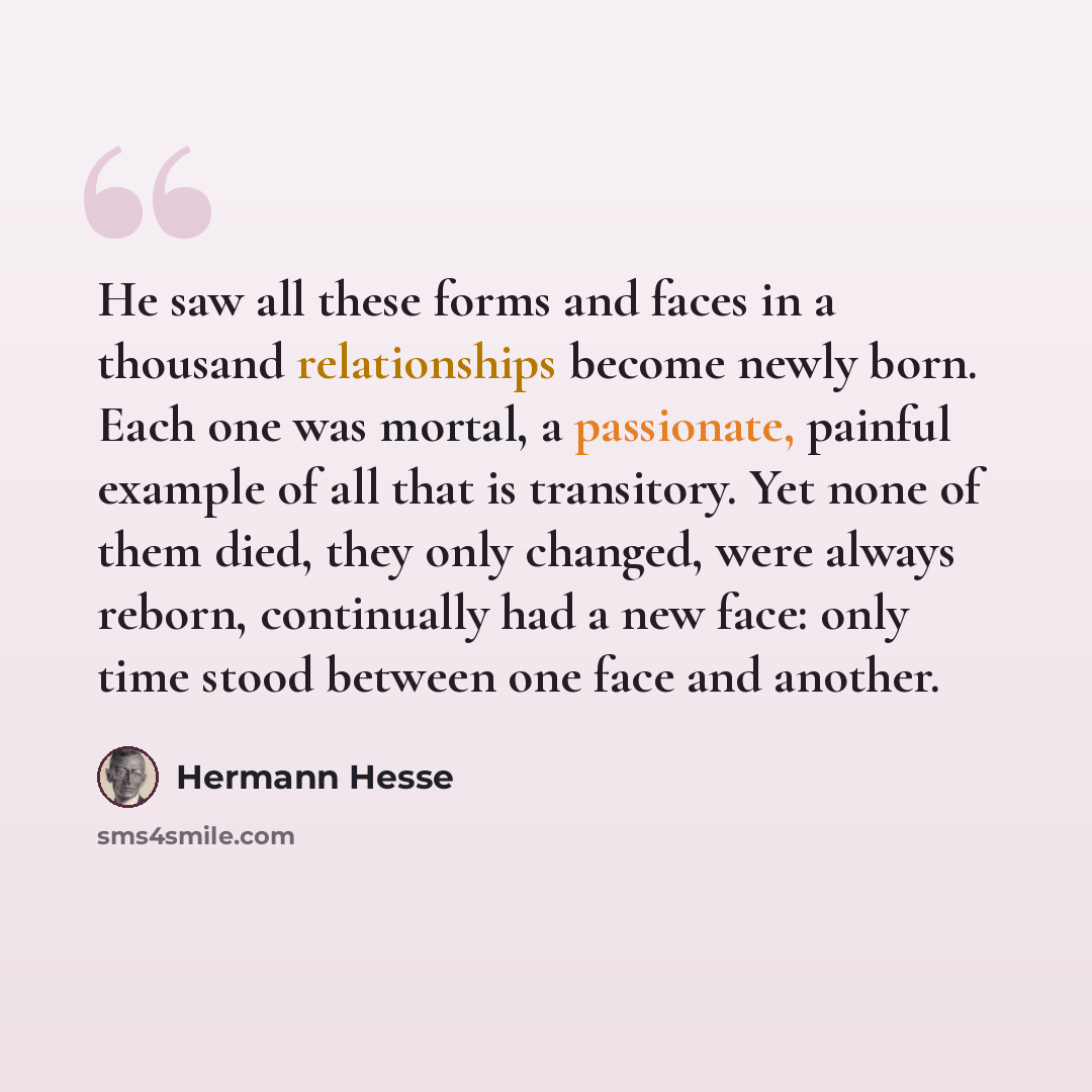 “He saw all these forms and faces in a thousand relationships become newly born. Each one was mortal, a passionate, painful example of all that is transitory. Yet none of them died, they only changed, were always reborn, continually had a new face: only time stood between one face and another.” quote by Hermann Hesse