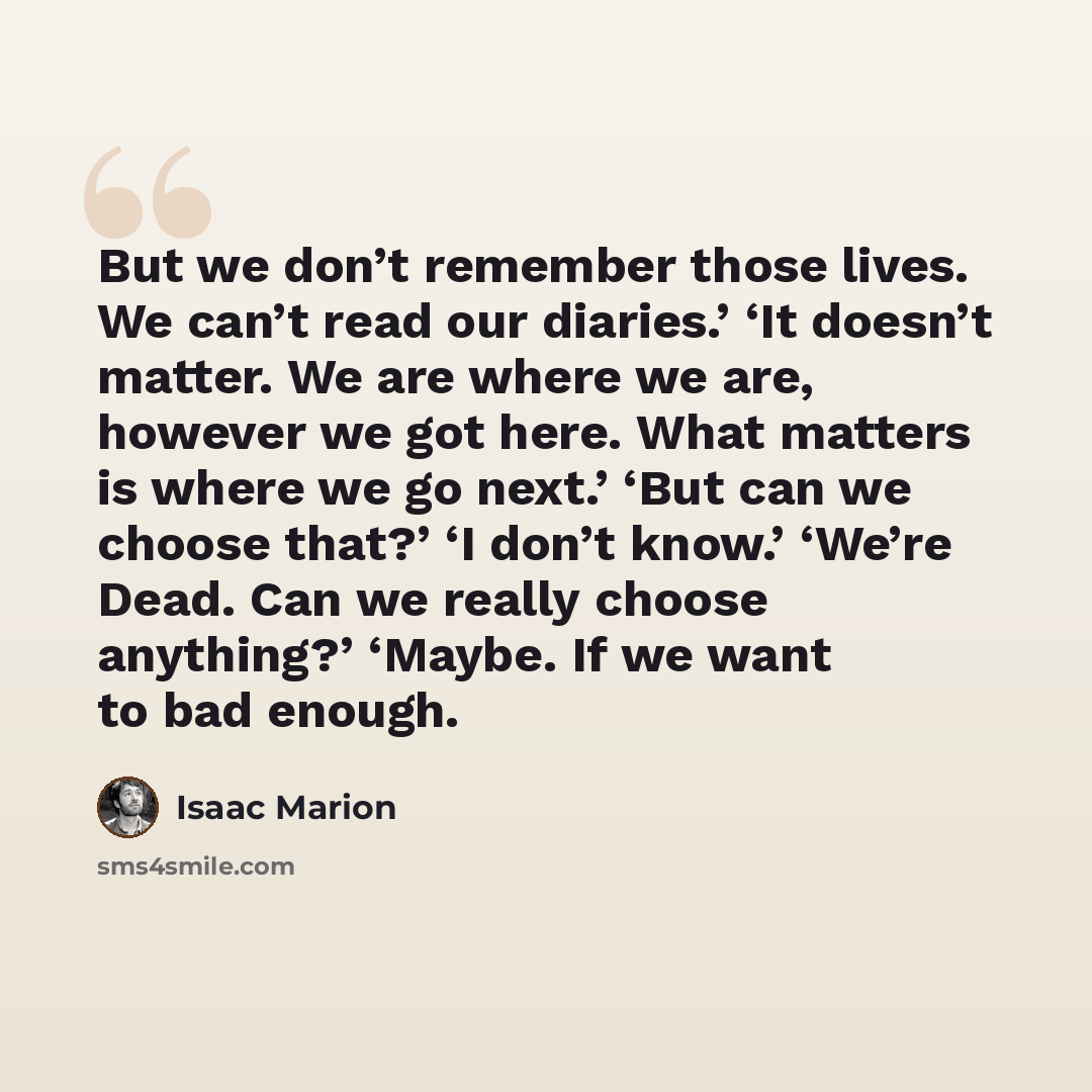 “But we don’t remember those lives. We can’t read our diaries.’ ‘It doesn’t matter. We are where we are, however we got here. What matters is where we go next.’ ‘But can we choose that?’ ‘I don’t know.’ ‘We’re Dead. Can we really choose anything?’ ‘Maybe. If we want to bad enough.” quote by Isaac Marion