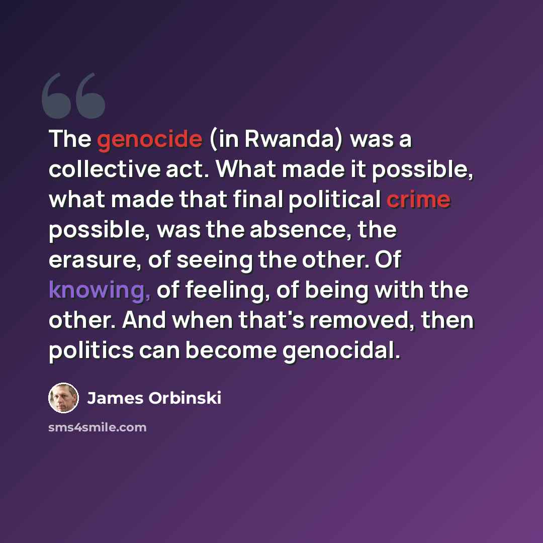“The genocide (in Rwanda) was a collective act. What made it possible, what made that final political crime possible, was the absence, the erasure, of seeing the other. Of knowing, of feeling, of being with the other. And when that's removed, then politics can become genocidal.” quote by James Orbinski