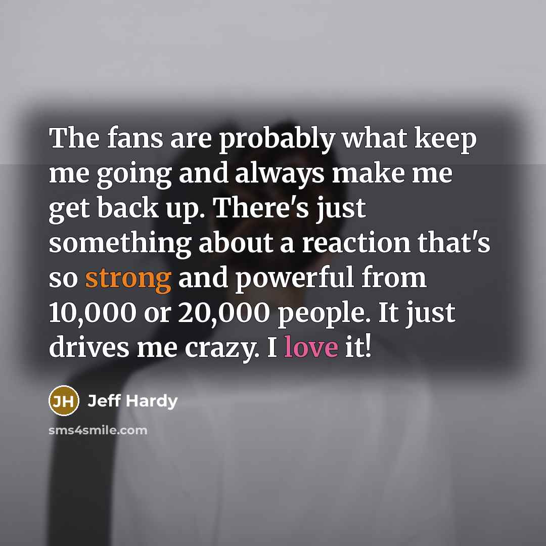 “The fans are probably what keep me going and always make me get back up. There's just something about a reaction that's so strong and powerful from 10,000 or 20,000 people. It just drives me crazy. I love it!” quote by Jeff Hardy