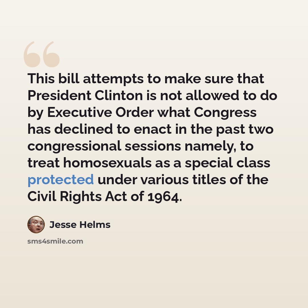 “This bill attempts to make sure that President Clinton is not allowed to do by Executive Order what Congress has declined to enact in the past two congressional sessions namely, to treat homosexuals as a special class protected under various titles of the Civil Rights Act of 1964.” quote by Jesse Helms