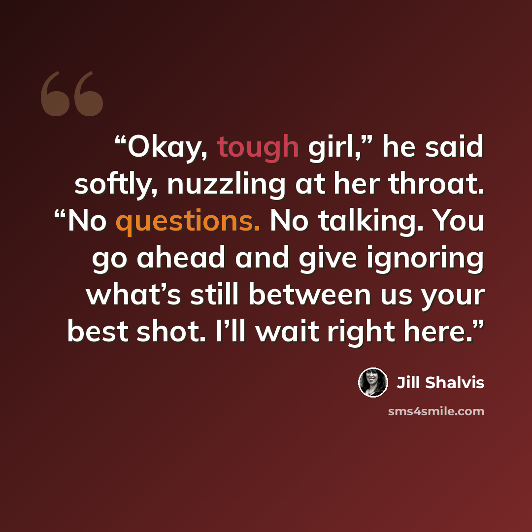 “Okay, tough girl,” he said softly, nuzzling at her throat. “No questions. No talking. You go ahead and give ignoring what’s still between us your best shot. I’ll wait right here.” quote by Jill Shalvis