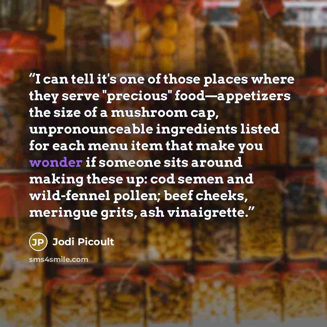 “I can tell it's one of those places where they serve "precious" food—appetizers the size of a mushroom cap, unpronounceable ingredients listed for each menu item that make you wonder if someone sits around making these up: cod semen and wild-fennel pollen; beef cheeks, meringue grits, ash…” quote by Jodi Picoult