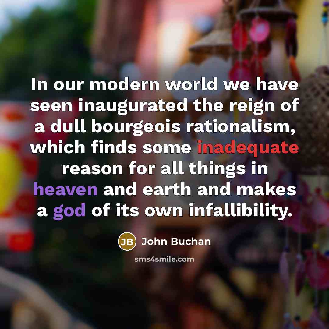 “In our modern world we have seen inaugurated the reign of a dull bourgeois rationalism, which finds some inadequate reason for all things in heaven and earth and makes a god of its own infallibility.” quote by John Buchan