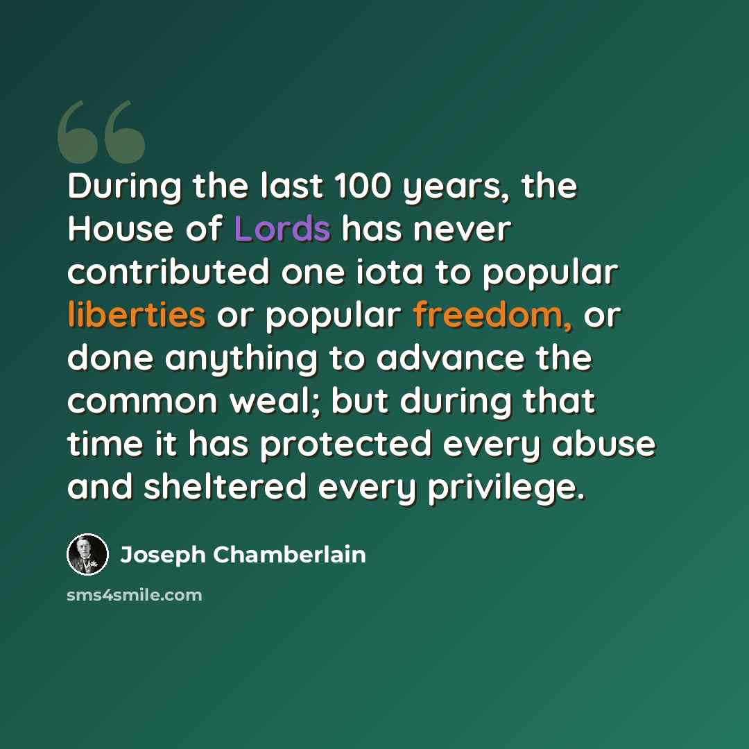 “During the last 100 years, the House of Lords has never contributed one iota to popular liberties or popular freedom, or done anything to advance the common weal; but during that time it has protected every abuse and sheltered every privilege.” quote by Joseph Chamberlain