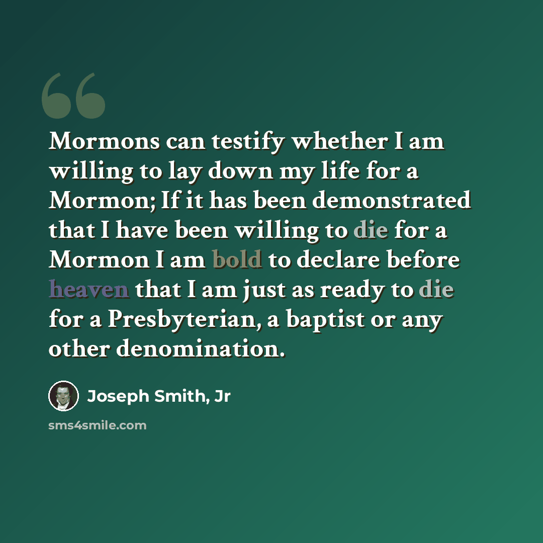 “Mormons can testify whether I am willing to lay down my life for a Mormon; If it has been demonstrated that I have been willing to die for a Mormon I am bold to declare before heaven that I am just as ready to die for a Presbyterian, a baptist or any other denomination.” quote by Joseph Smith, Jr