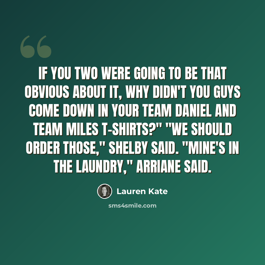 “If you two were going to be that obvious about it, why didn't you guys come down in your Team Daniel and Team Miles T-shirts?" "We should order those," Shelby said. "Mine's in the laundry," Arriane said.” quote by Lauren Kate