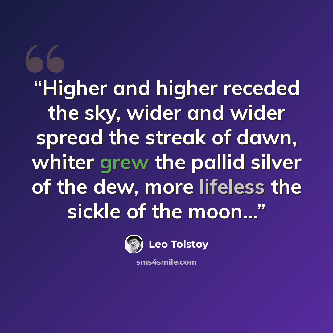 “Higher and higher receded the sky, wider and wider spread the streak of dawn, whiter grew the pallid silver of the dew, more lifeless the sickle of the moon...” quote by Leo Tolstoy