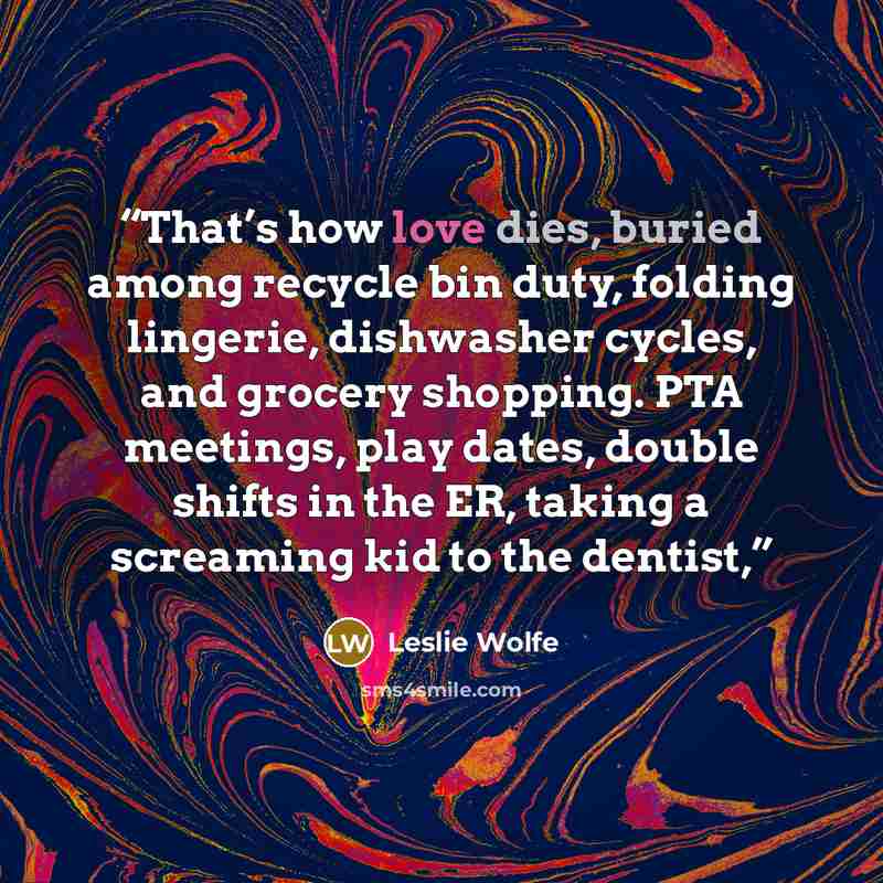 “That’s how love dies, buried among recycle bin duty, folding lingerie, dishwasher cycles, and grocery shopping. PTA meetings, play dates, double shifts in the ER, taking a screaming kid to the dentist,” quote by Leslie Wolfe
