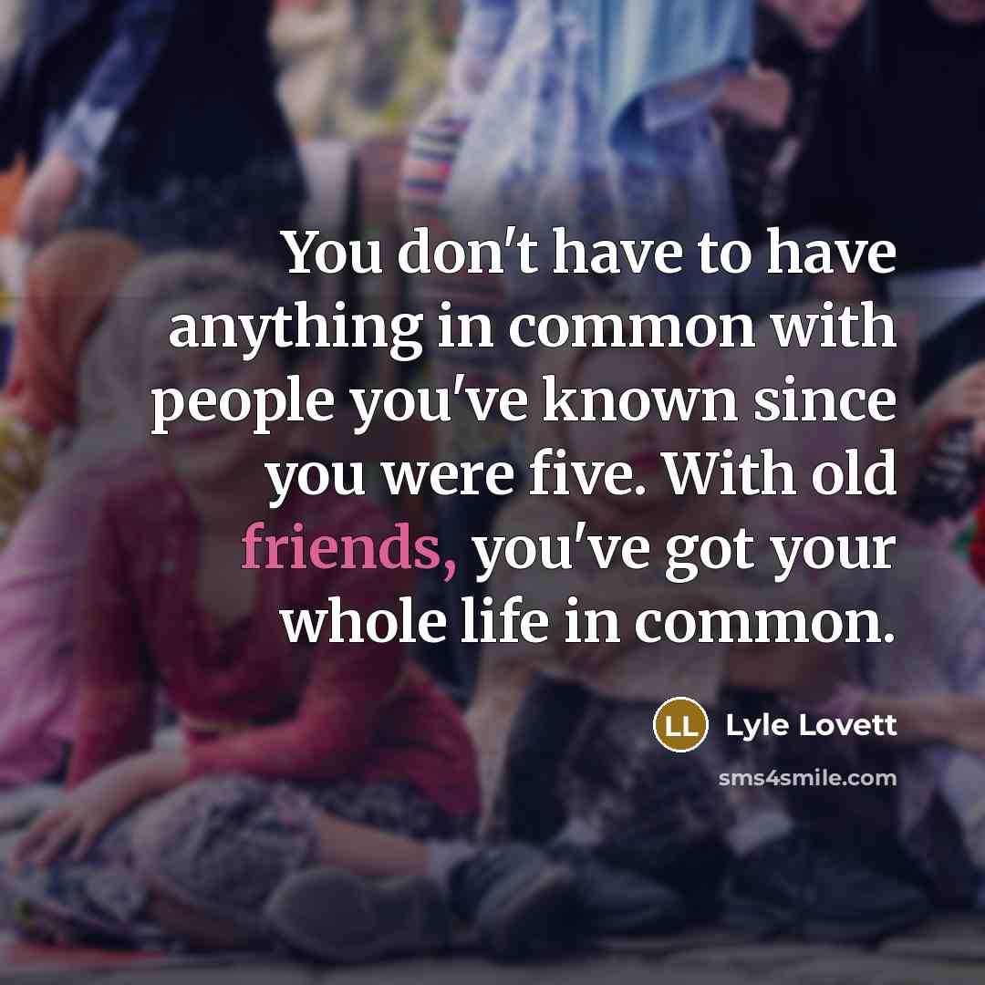 “You don't have to have anything in common with people you've known since you were five. With old friends, you've got your whole life in common.” quote by Lyle Lovett