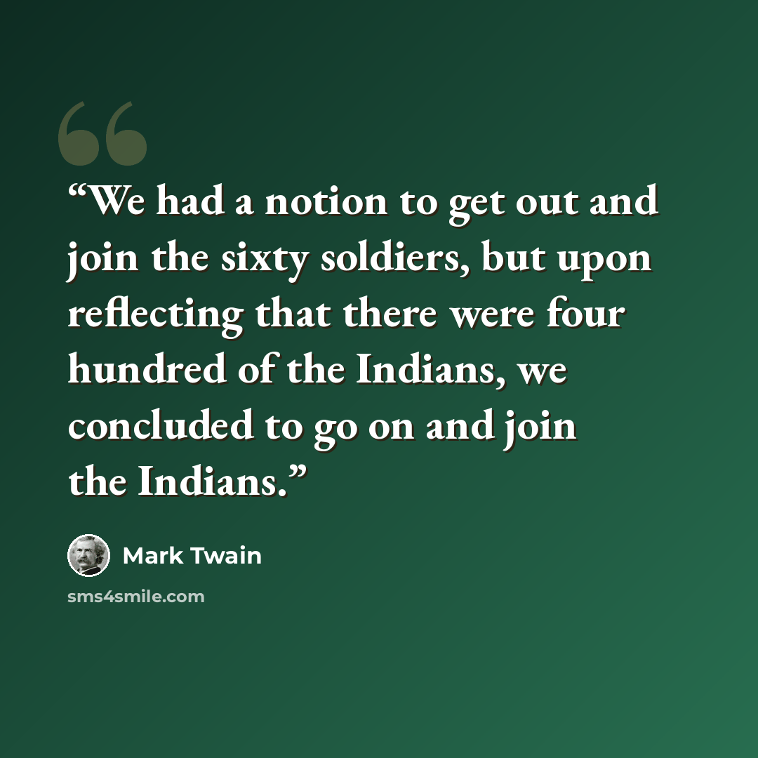 “We had a notion to get out and join the sixty soldiers, but upon reflecting that there were four hundred of the Indians, we concluded to go on and join the Indians.” quote by Mark Twain