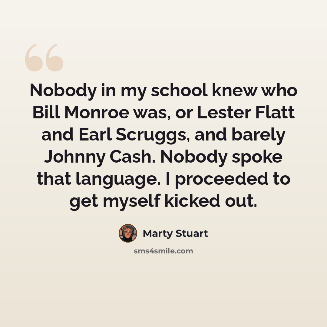 “Nobody in my school knew who Bill Monroe was, or Lester Flatt and Earl Scruggs, and barely Johnny Cash. Nobody spoke that language. I proceeded to get myself kicked out.” quote by Marty Stuart