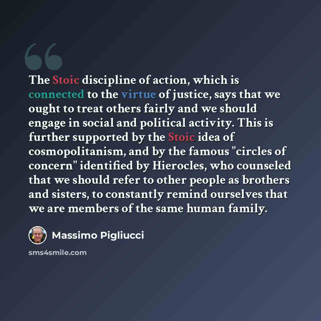 “The Stoic discipline of action, which is connected to the virtue of justice, says that we ought to treat others fairly and we should engage in social and political activity. This is further supported by the Stoic idea of cosmopolitanism, and by the famous "circles of concern" identified by…” quote by Massimo Pigliucci