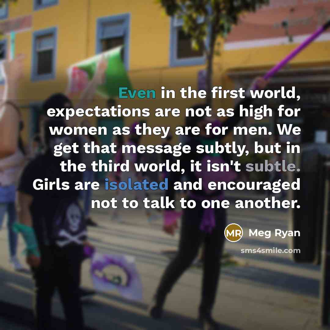 “Even in the first world, expectations are not as high for women as they are for men. We get that message subtly, but in the third world, it isn't subtle. Girls are isolated and encouraged not to talk to one another.” quote by Meg Ryan