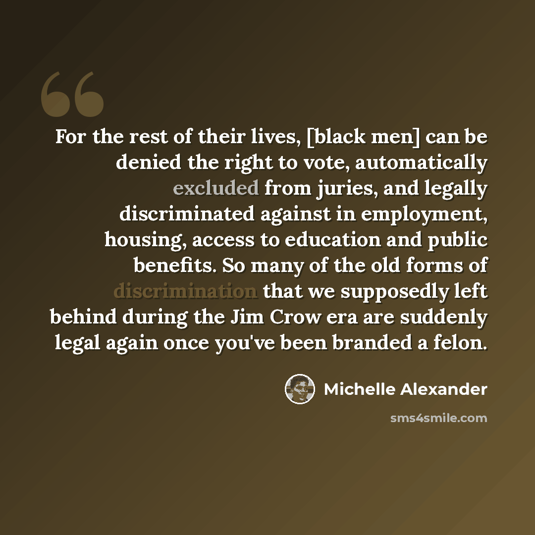“For the rest of their lives, [black men] can be denied the right to vote, automatically excluded from juries, and legally discriminated against in employment, housing, access to education and public benefits. So many of the old forms of discrimination that we supposedly left behind during the Jim…” quote by Michelle Alexander