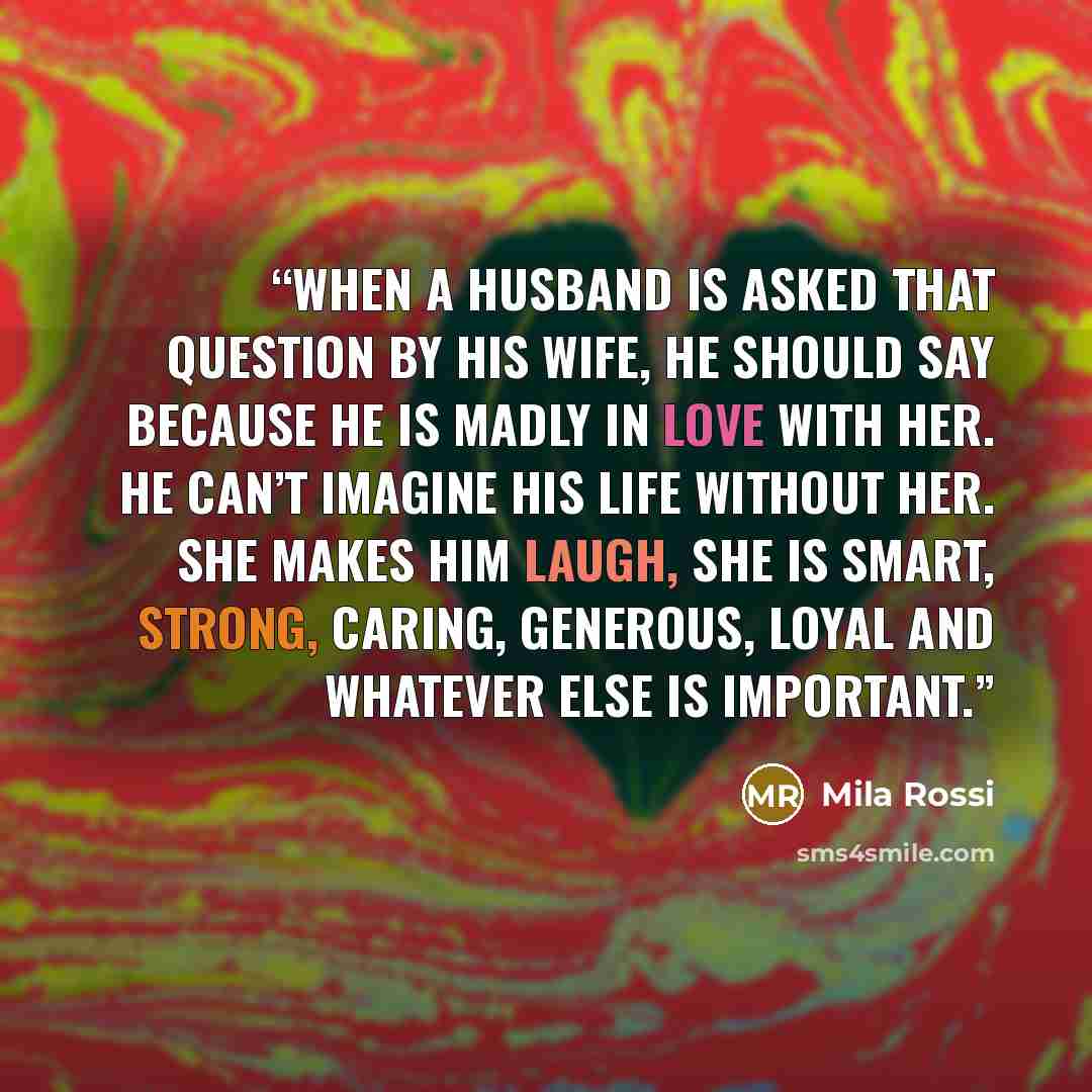 “When a husband is asked that question by his wife, he should say because he is madly in love with her. He can’t imagine his life without her. She makes him laugh, she is smart, strong, caring, generous, loyal and whatever else is important.” quote by Mila Rossi
