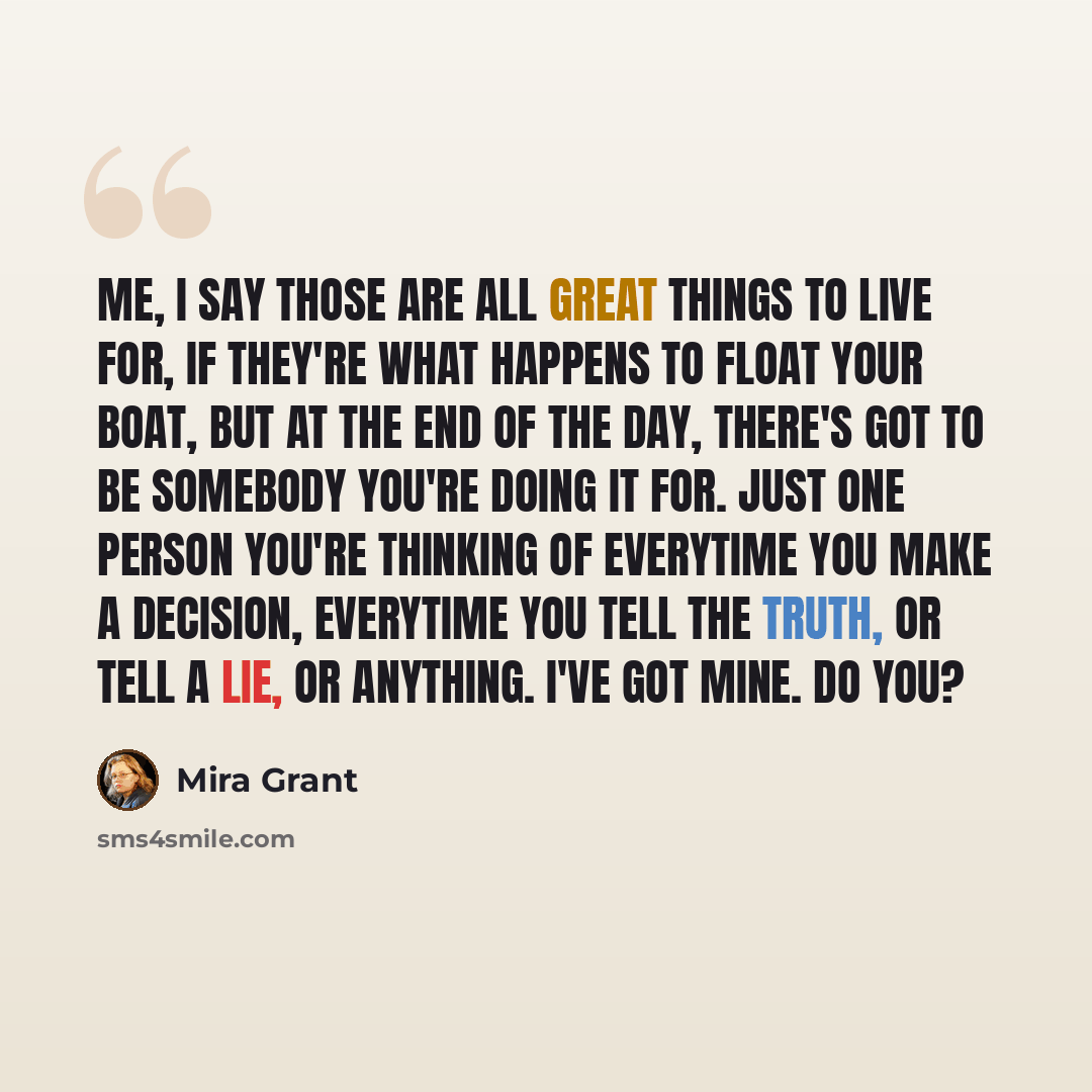“Me, I say those are all great things to live for, if they're what happens to float your boat, but at the end of the day, there's got to be somebody you're doing it for. Just one person you're thinking of everytime you make a decision, everytime you tell the truth, or tell a lie, or anything. I've…” quote by Mira Grant